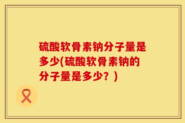 硫酸软骨素钠分子量是多少(硫酸软骨素钠的分子量是多少？)