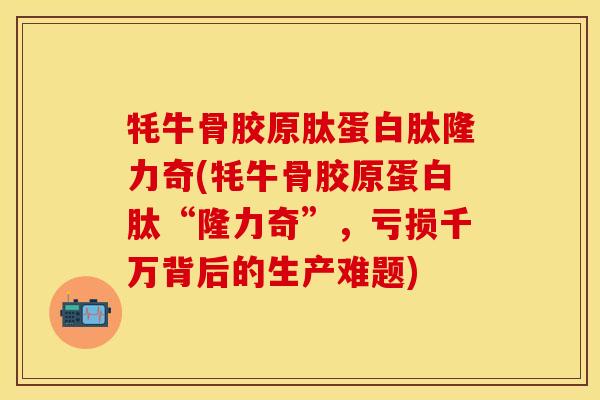 牦牛骨胶原肽蛋白肽隆力奇(牦牛骨胶原蛋白肽“隆力奇”，亏损千万背后的生产难题)