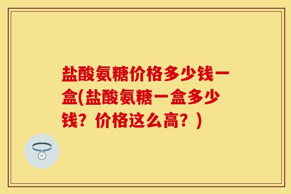 盐酸氨糖价格多少钱一盒(盐酸氨糖一盒多少钱？价格这么高？)