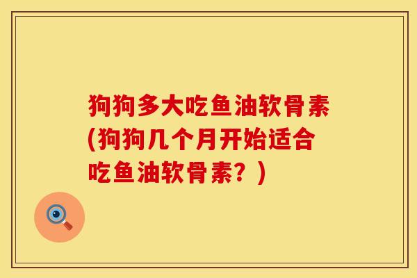 狗狗多大吃鱼油软骨素(狗狗几个月开始适合吃鱼油软骨素？)