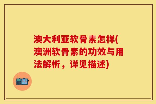 澳大利亚软骨素怎样(澳洲软骨素的功效与用法解析，详见描述)