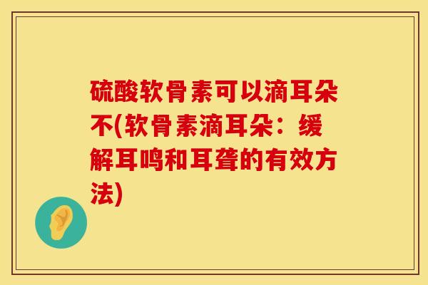 硫酸软骨素可以滴耳朵不(软骨素滴耳朵：缓解耳鸣和耳聋的有效方法)