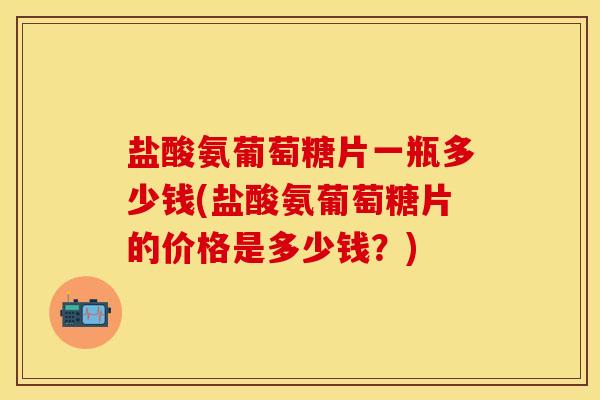 盐酸氨葡萄糖片一瓶多少钱(盐酸氨葡萄糖片的价格是多少钱？)