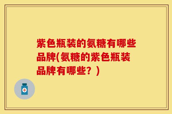 紫色瓶装的氨糖有哪些品牌(氨糖的紫色瓶装品牌有哪些？)