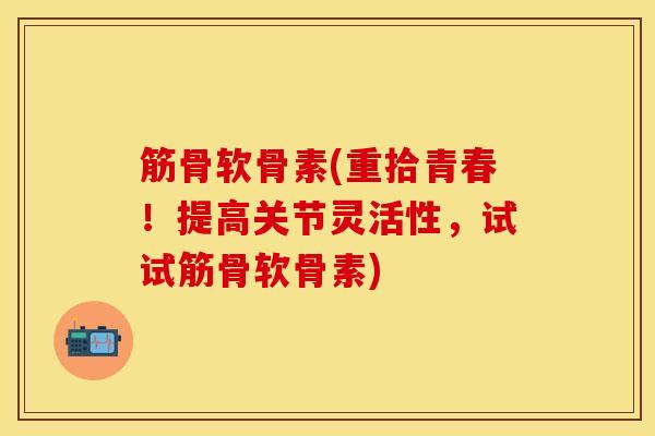 筋骨软骨素(重拾青春！提高关节灵活性，试试筋骨软骨素)