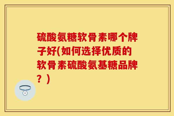 硫酸氨糖软骨素哪个牌子好(如何选择优质的软骨素硫酸氨基糖品牌？)
