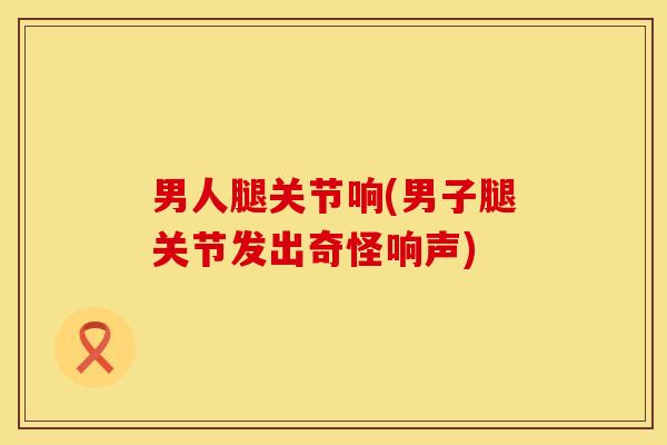 男人腿关节响(男子腿关节发出奇怪响声)