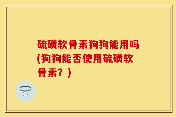 硫磺软骨素狗狗能用吗(狗狗能否使用硫磺软骨素?) 硫磺软骨素狗狗能用吗(狗狗能否使用硫磺软骨素?)
