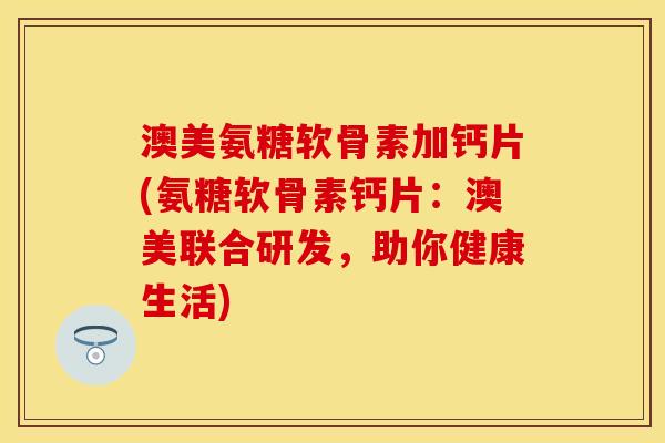 澳美氨糖软骨素加钙片(氨糖软骨素钙片：澳美联合研发，助你健康生活)