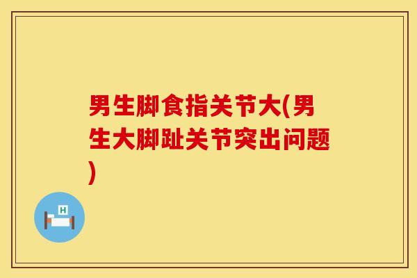 男生脚食指关节大(男生大脚趾关节突出问题)