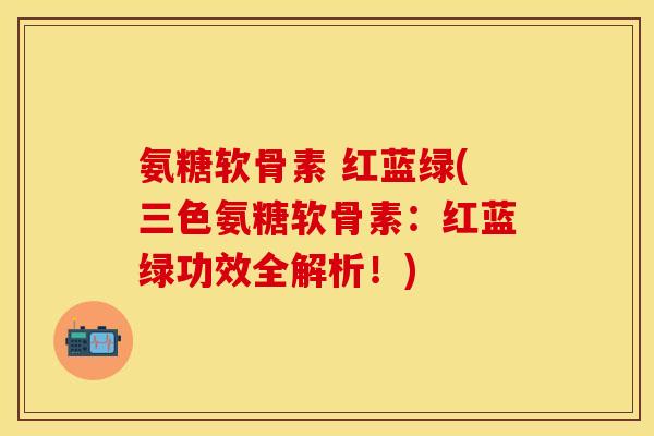 氨糖软骨素 红蓝绿(三色氨糖软骨素：红蓝绿功效全解析！)
