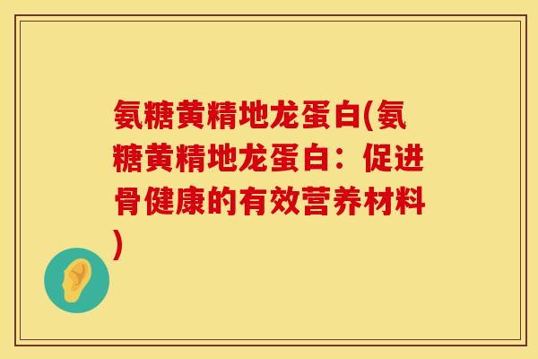 氨糖黄精地龙蛋白(氨糖黄精地龙蛋白：促进骨健康的有效营养材料)