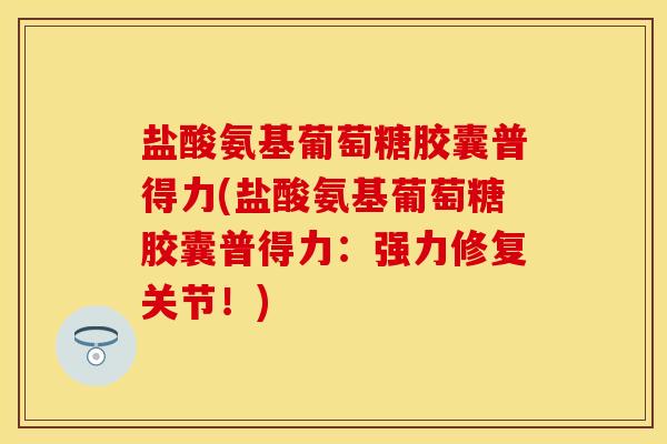 盐酸氨基葡萄糖胶囊普得力(盐酸氨基葡萄糖胶囊普得力：强力修复关节！)