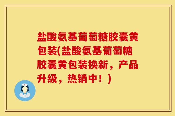 盐酸氨基葡萄糖胶囊黄包装(盐酸氨基葡萄糖胶囊黄包装换新，产品升级，热销中！)