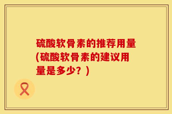 硫酸软骨素的推荐用量(硫酸软骨素的建议用量是多少？)