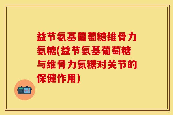 益节氨基葡萄糖维骨力氨糖(益节氨基葡萄糖与维骨力氨糖对关节的保健作用)