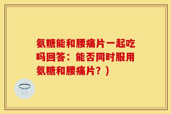 氨糖能和腰痛片一起吃吗回答：能否同时服用氨糖和腰痛片？)