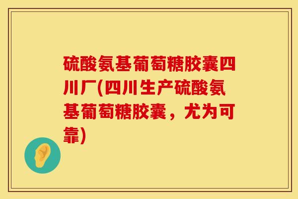硫酸氨基葡萄糖胶囊四川厂(四川生产硫酸氨基葡萄糖胶囊，尤为可靠)