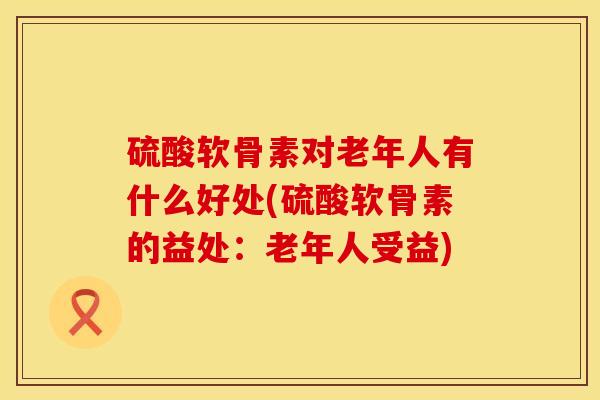 硫酸软骨素对老年人有什么好处(硫酸软骨素的益处：老年人受益)