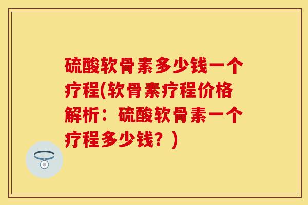 硫酸软骨素多少钱一个疗程(软骨素疗程价格解析：硫酸软骨素一个疗程多少钱？)