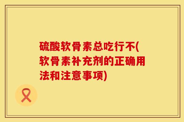 硫酸软骨素总吃行不(软骨素补充剂的正确用法和注意事项)