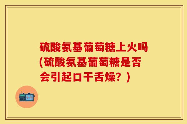 硫酸氨基葡萄糖上火吗(硫酸氨基葡萄糖是否会引起口干舌燥？)