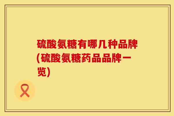 硫酸氨糖有哪几种品牌(硫酸氨糖药品品牌一览)