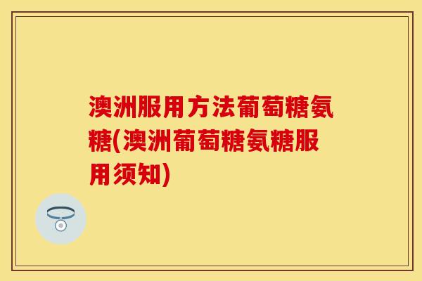 澳洲服用方法葡萄糖氨糖(澳洲葡萄糖氨糖服用须知)