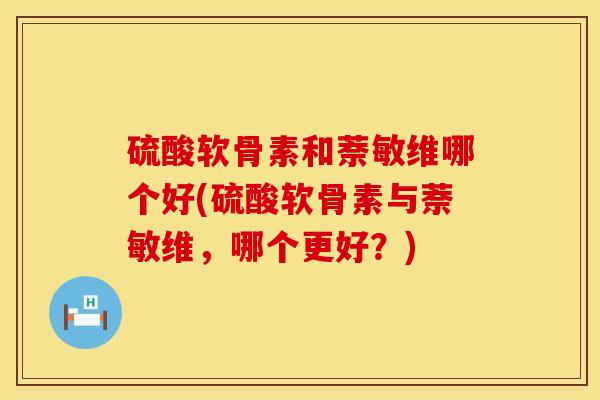 硫酸软骨素和萘敏维哪个好(硫酸软骨素与萘敏维，哪个更好？)