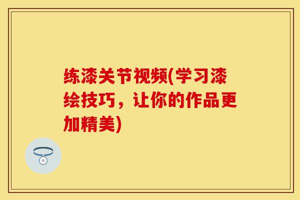 练漆关节视频(学习漆绘技巧，让你的作品更加精美)