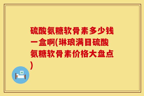 硫酸氨糖软骨素多少钱一盒啊(琳琅满目硫酸氨糖软骨素价格大盘点)