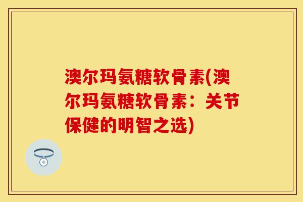 澳尔玛氨糖软骨素(澳尔玛氨糖软骨素：关节保健的明智之选)