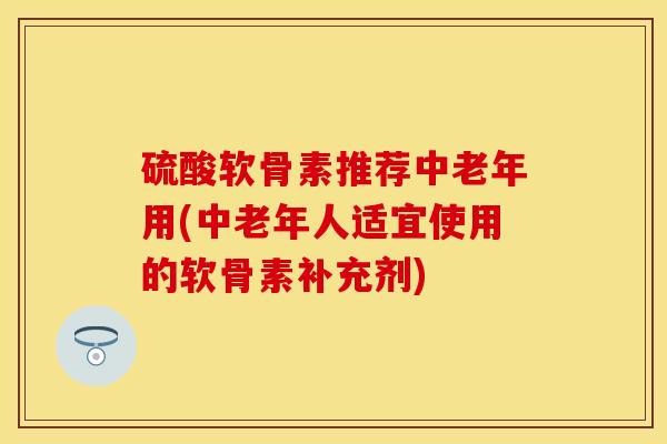 硫酸软骨素推荐中老年用(中老年人适宜使用的软骨素补充剂)