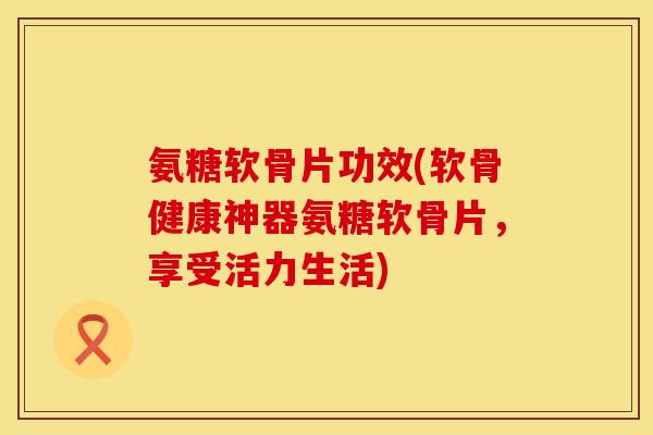 氨糖软骨片功效(软骨健康神器氨糖软骨片，享受活力生活)