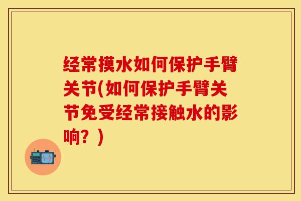 经常摸水如何保护手臂关节(如何保护手臂关节免受经常接触水的影响？)