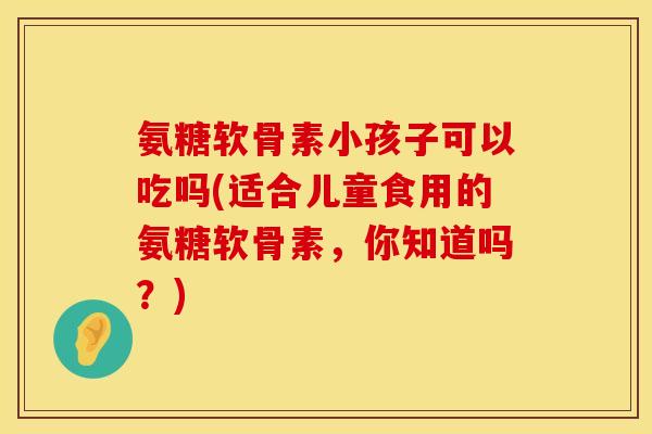 氨糖软骨素小孩子可以吃吗(适合儿童食用的氨糖软骨素，你知道吗？)