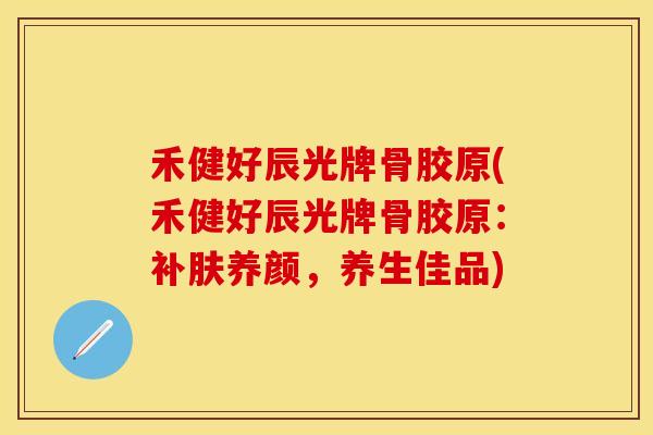 禾健好辰光牌骨胶原(禾健好辰光牌骨胶原：补肤养颜，养生佳品)