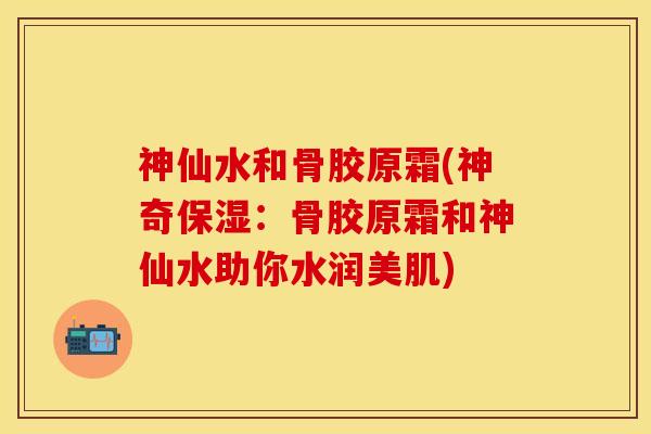 神仙水和骨胶原霜(神奇保湿：骨胶原霜和神仙水助你水润美肌)