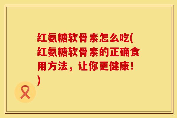 红氨糖软骨素怎么吃(红氨糖软骨素的正确食用方法，让你更健康！)