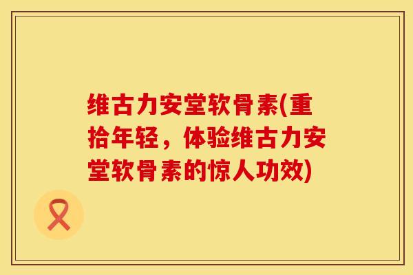 维古力安堂软骨素(重拾年轻，体验维古力安堂软骨素的惊人功效)