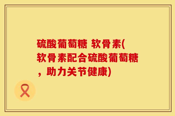 硫酸葡萄糖 软骨素(软骨素配合硫酸葡萄糖，助力关节健康)
