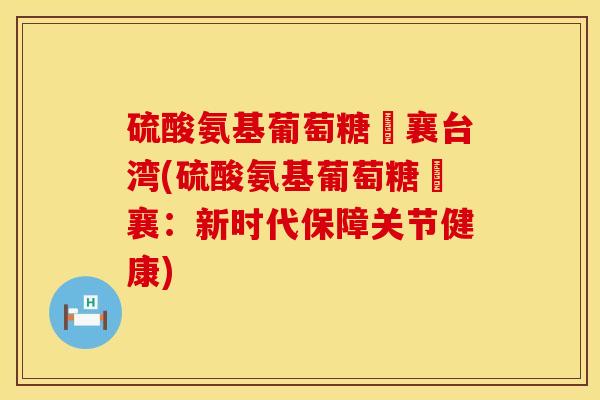 硫酸氨基葡萄糖旼襄台湾(硫酸氨基葡萄糖旼襄：新时代保障关节健康)