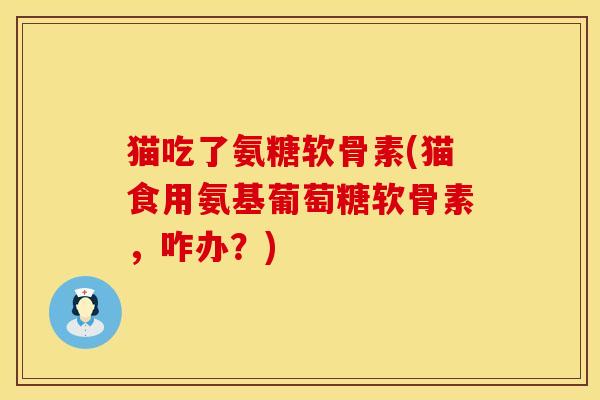 猫吃了氨糖软骨素(猫食用氨基葡萄糖软骨素，咋办？)