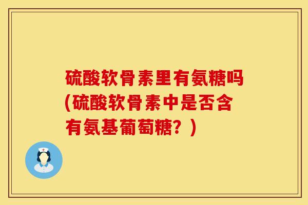 硫酸软骨素里有氨糖吗(硫酸软骨素中是否含有氨基葡萄糖？)