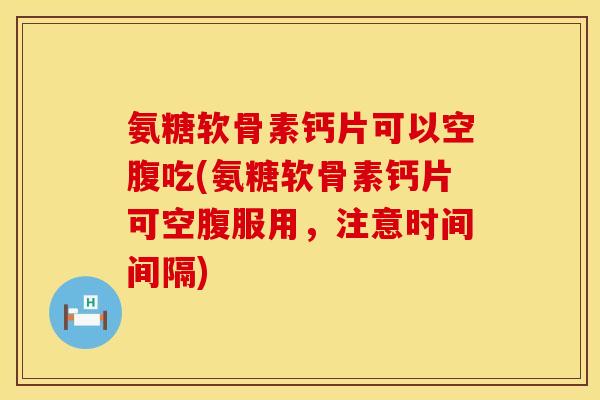 氨糖软骨素钙片可以空腹吃(氨糖软骨素钙片可空腹服用，注意时间间隔)