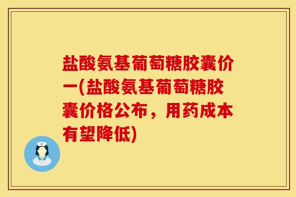 盐酸氨基葡萄糖胶囊价一(盐酸氨基葡萄糖胶囊价格公布，用药成本有望降低)