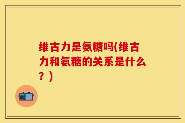 维古力是氨糖吗(维古力和氨糖的关系是什么？)