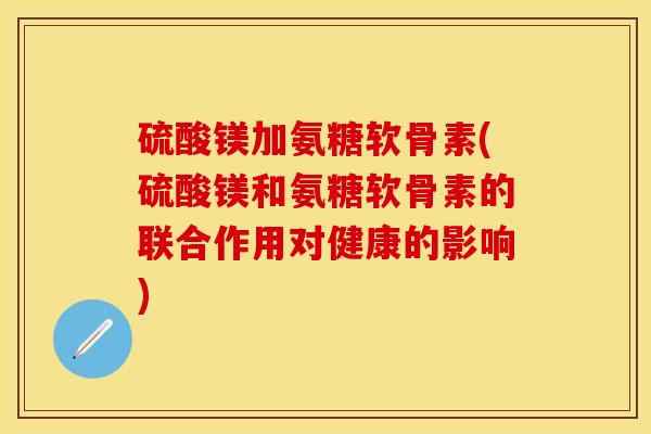 硫酸镁加氨糖软骨素(硫酸镁和氨糖软骨素的联合作用对健康的影响)