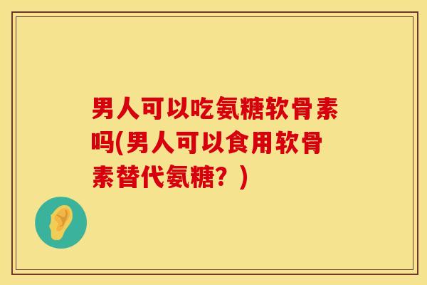 男人可以吃氨糖软骨素吗(男人可以食用软骨素替代氨糖？)