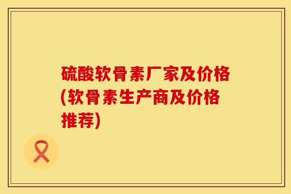 硫酸软骨素厂家及价格(软骨素生产商及价格推荐)